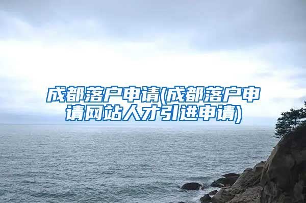 成都落户申请(成都落户申请网站人才引进申请)