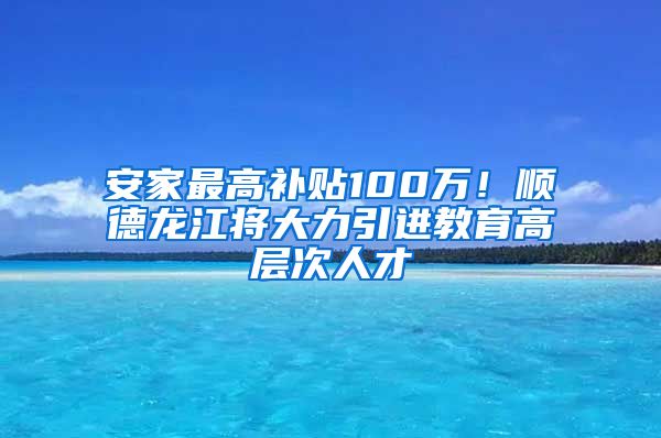安家最高补贴100万！顺德龙江将大力引进教育高层次人才