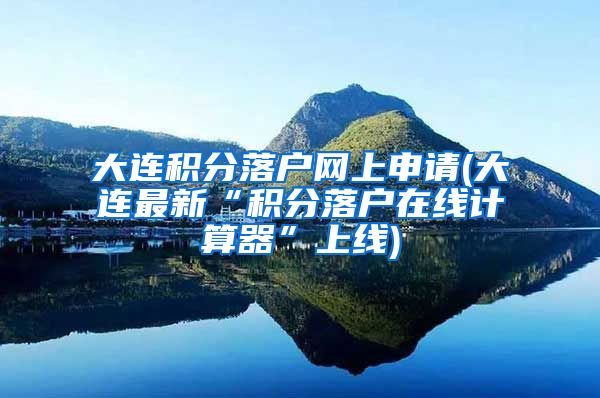 大连积分落户网上申请(大连最新“积分落户在线计算器”上线)