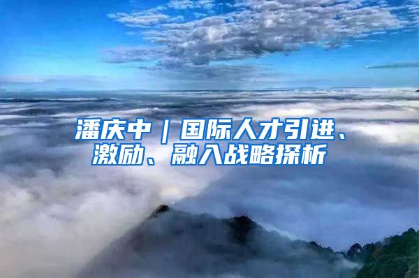 潘庆中｜国际人才引进、激励、融入战略探析