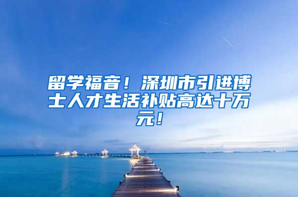 留学福音！深圳市引进博士人才生活补贴高达十万元！