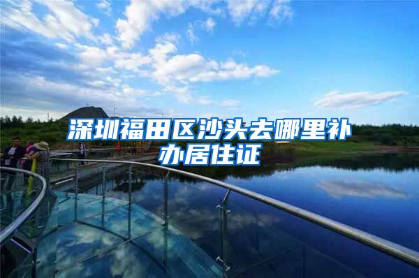 深圳福田区沙头去哪里补办居住证