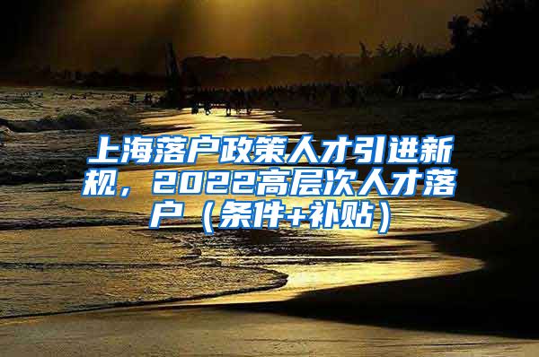 上海落户政策人才引进新规，2022高层次人才落户（条件+补贴）