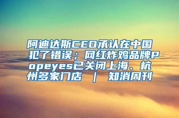 阿迪达斯CEO承认在中国犯了错误；网红炸鸡品牌Popeyes已关闭上海、杭州多家门店 ｜ 知消周刊
