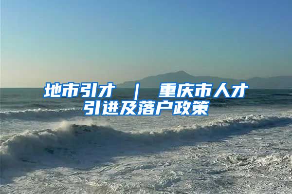 地市引才 ｜ 重庆市人才引进及落户政策