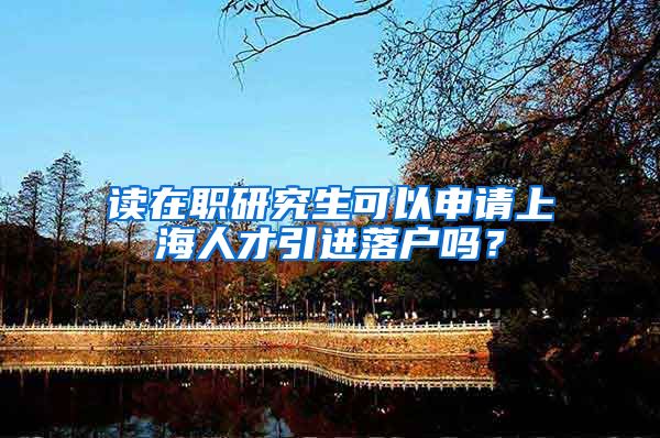 读在职研究生可以申请上海人才引进落户吗？