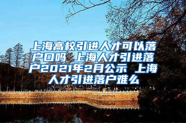 上海高校引进人才可以落户口吗 上海人才引进落户2021年2月公示 上海人才引进落户难么