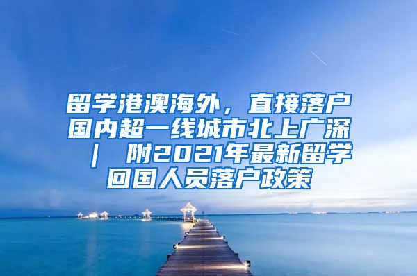 留学港澳海外，直接落户国内超一线城市北上广深 ｜ 附2021年最新留学回国人员落户政策