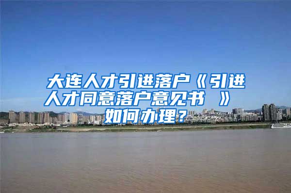 大连人才引进落户《引进人才同意落户意见书 》 如何办理？