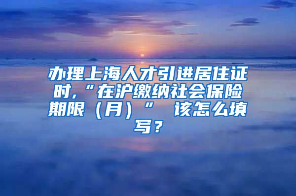 办理上海人才引进居住证时,“在沪缴纳社会保险期限（月）” 该怎么填写？