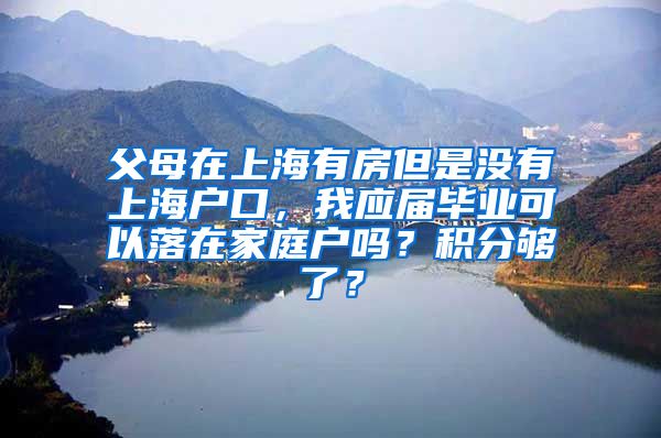 父母在上海有房但是没有上海户口，我应届毕业可以落在家庭户吗？积分够了？