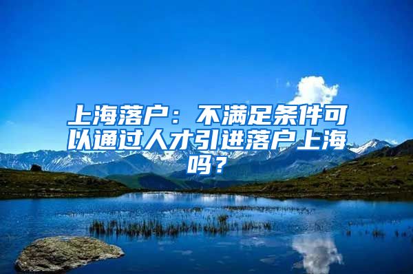 上海落户：不满足条件可以通过人才引进落户上海吗？