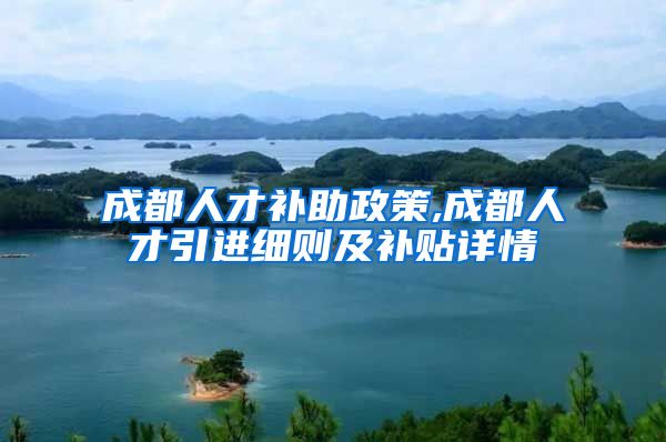 成都人才补助政策,成都人才引进细则及补贴详情