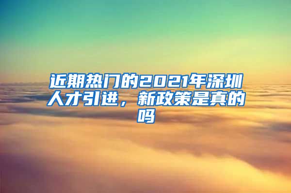 近期热门的2021年深圳人才引进，新政策是真的吗