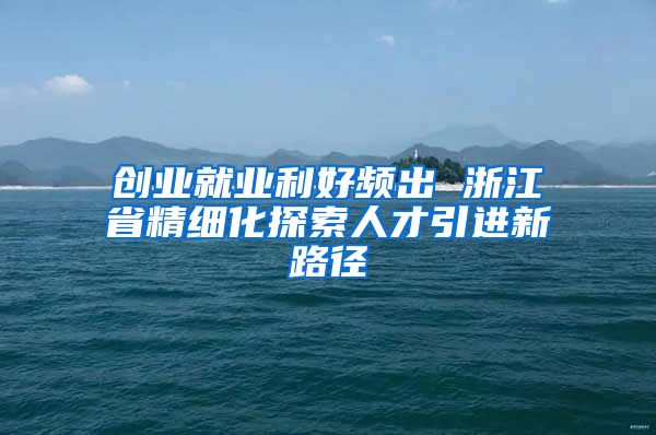 创业就业利好频出 浙江省精细化探索人才引进新路径
