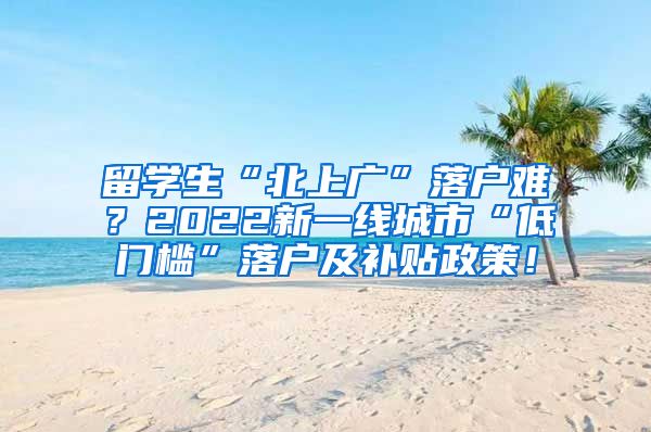 留学生“北上广”落户难？2022新一线城市“低门槛”落户及补贴政策！