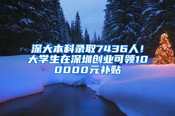 深大本科录取7436人！大学生在深圳创业可领100000元补贴