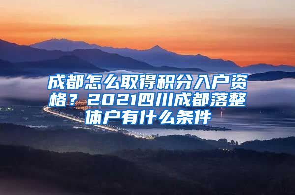 成都怎么取得积分入户资格？2021四川成都落整体户有什么条件