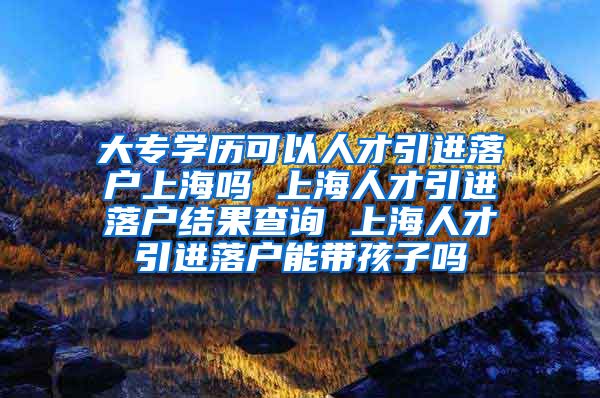 大专学历可以人才引进落户上海吗 上海人才引进落户结果查询 上海人才引进落户能带孩子吗