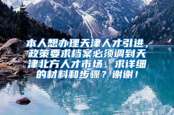 本人想办理天津人才引进，政策要求档案必须调到天津北方人才市场。求详细的材料和步骤？谢谢！