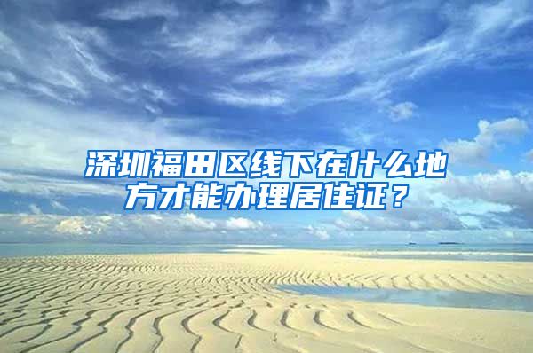 深圳福田区线下在什么地方才能办理居住证？