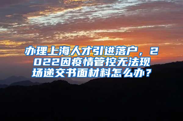 办理上海人才引进落户，2022因疫情管控无法现场递交书面材料怎么办？