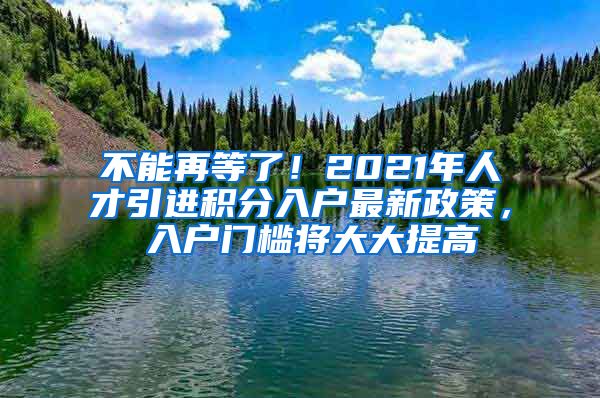 不能再等了！2021年人才引进积分入户最新政策， 入户门槛将大大提高