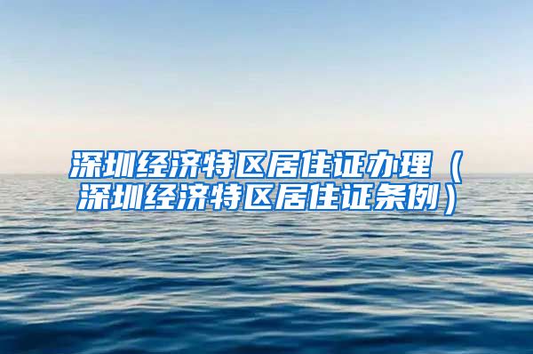 深圳经济特区居住证办理（深圳经济特区居住证条例）
