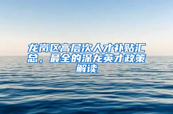 龙岗区高层次人才补贴汇总，最全的深龙英才政策解读