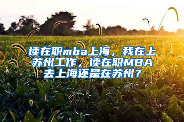 读在职mba上海，我在上苏州工作，读在职MBA去上海还是在苏州？