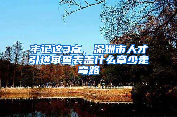 牢记这3点，深圳市人才引进审查表盖什么章少走弯路