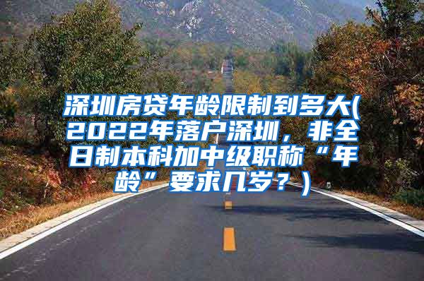 深圳房贷年龄限制到多大(2022年落户深圳，非全日制本科加中级职称“年龄”要求几岁？)