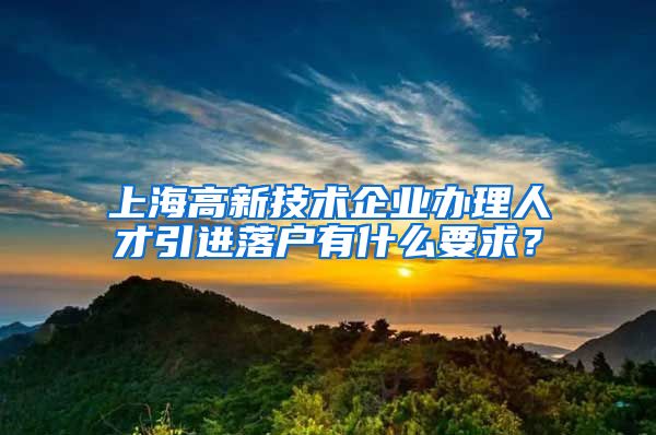 上海高新技术企业办理人才引进落户有什么要求？