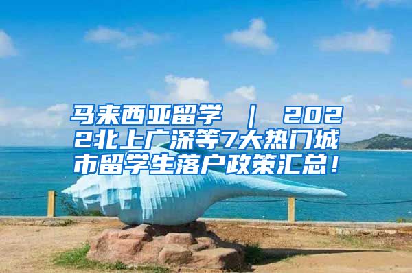 马来西亚留学 ｜ 2022北上广深等7大热门城市留学生落户政策汇总！