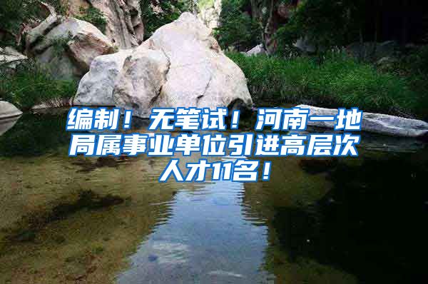 编制！无笔试！河南一地局属事业单位引进高层次人才11名！