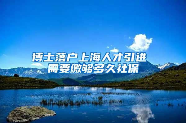 博士落户上海人才引进 需要缴够多久社保