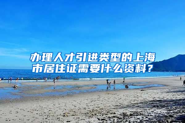 办理人才引进类型的上海市居住证需要什么资料？
