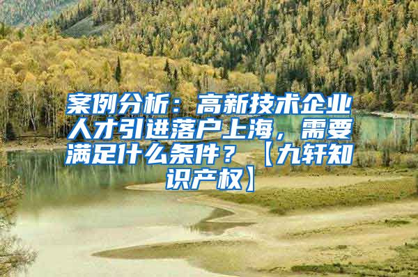 案例分析：高新技术企业人才引进落户上海，需要满足什么条件？【九轩知识产权】