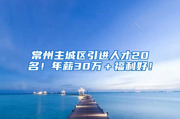 常州主城区引进人才20名！年薪30万＋福利好！