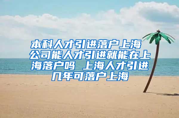 本科人才引进落户上海 公司能人才引进就能在上海落户吗 上海人才引进几年可落户上海