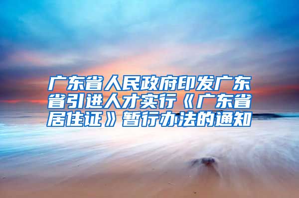 广东省人民政府印发广东省引进人才实行《广东省居住证》暂行办法的通知