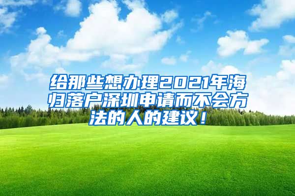 给那些想办理2021年海归落户深圳申请而不会方法的人的建议！