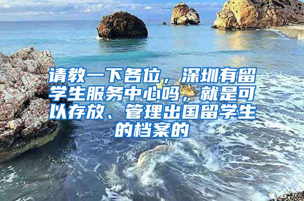 请教一下各位，深圳有留学生服务中心吗，就是可以存放、管理出国留学生的档案的