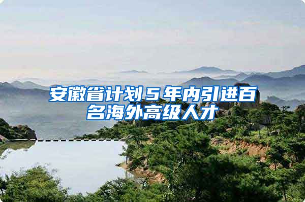 安徽省计划５年内引进百名海外高级人才