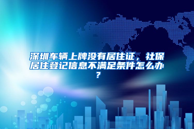 深圳车辆上牌没有居住证，社保居住登记信息不满足条件怎么办？