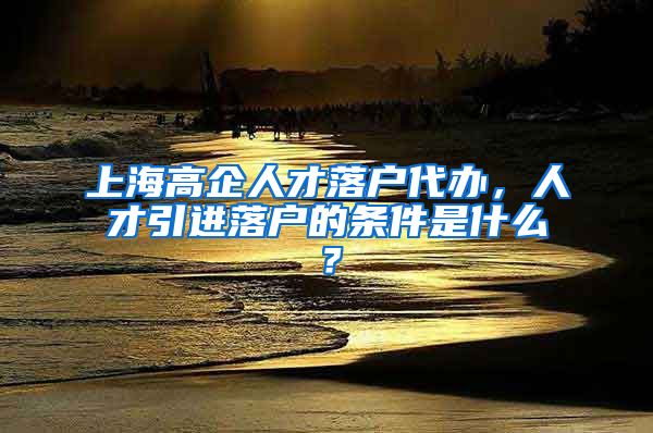 上海高企人才落户代办，人才引进落户的条件是什么？