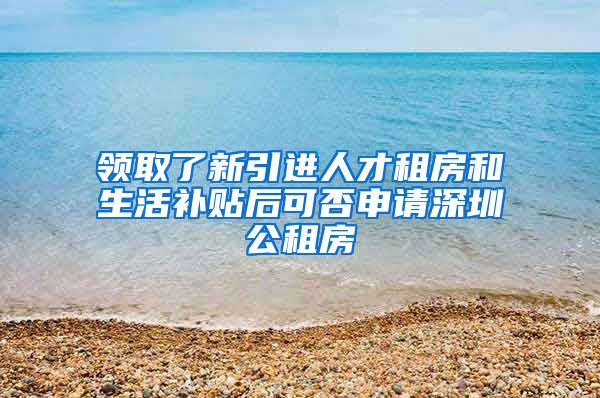 领取了新引进人才租房和生活补贴后可否申请深圳公租房