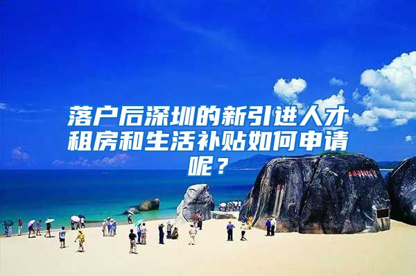 落户后深圳的新引进人才租房和生活补贴如何申请呢？