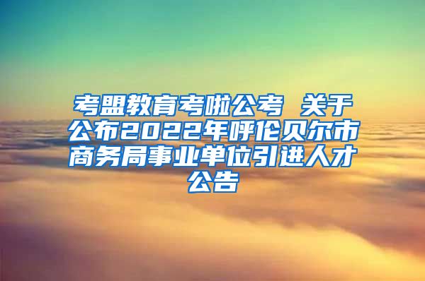 考盟教育考啦公考 关于公布2022年呼伦贝尔市商务局事业单位引进人才公告