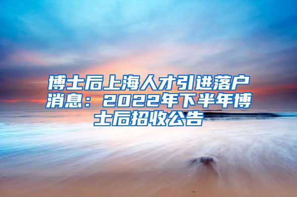 博士后上海人才引进落户消息：2022年下半年博士后招收公告